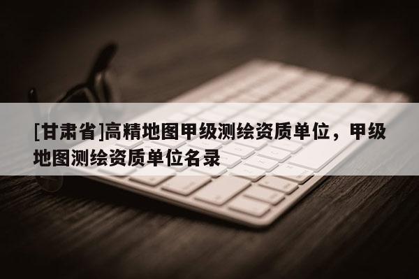 [甘肅省]高精地圖甲級(jí)測(cè)繪資質(zhì)單位，甲級(jí)地圖測(cè)繪資質(zhì)單位名錄