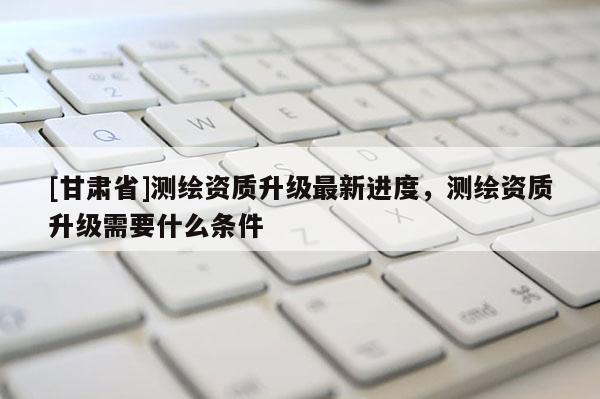 [甘肅省]測(cè)繪資質(zhì)升級(jí)最新進(jìn)度，測(cè)繪資質(zhì)升級(jí)需要什么條件