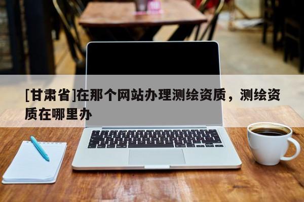 [甘肅省]在那個(gè)網(wǎng)站辦理測(cè)繪資質(zhì)，測(cè)繪資質(zhì)在哪里辦