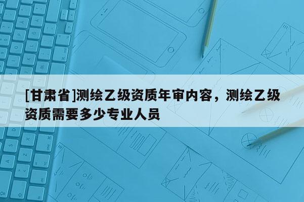 [甘肅省]測繪乙級(jí)資質(zhì)年審內(nèi)容，測繪乙級(jí)資質(zhì)需要多少專業(yè)人員