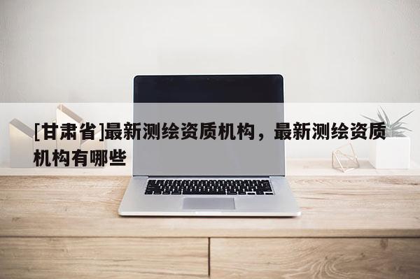 [甘肅省]最新測繪資質(zhì)機(jī)構(gòu)，最新測繪資質(zhì)機(jī)構(gòu)有哪些