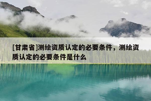 [甘肅省]測繪資質(zhì)認(rèn)定的必要條件，測繪資質(zhì)認(rèn)定的必要條件是什么