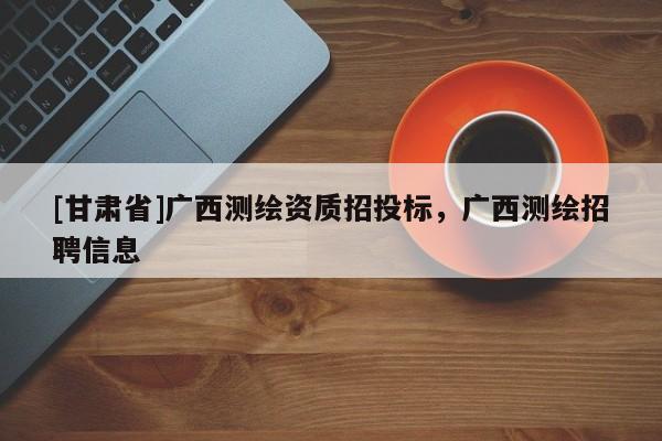 [甘肅省]廣西測繪資質(zhì)招投標(biāo)，廣西測繪招聘信息