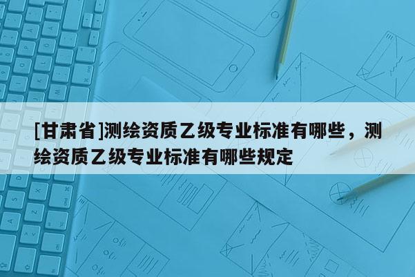 [甘肅省]測繪資質乙級專業標準有哪些，測繪資質乙級專業標準有哪些規定