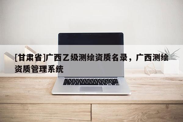 [甘肅省]廣西乙級測繪資質名錄，廣西測繪資質管理系統