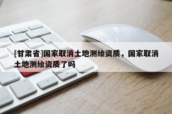 [甘肅省]國家取消土地測繪資質，國家取消土地測繪資質了嗎
