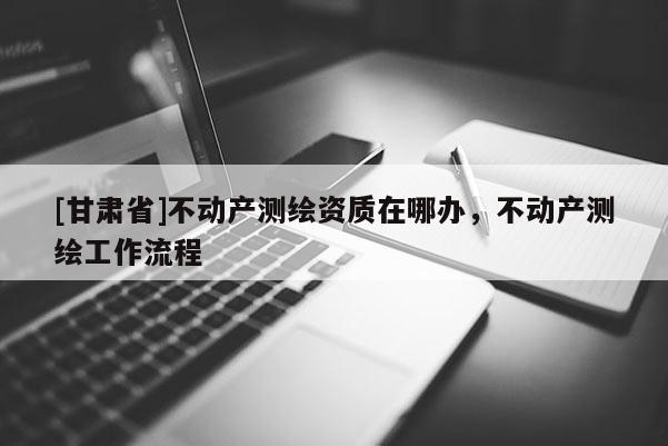 [甘肅省]不動(dòng)產(chǎn)測繪資質(zhì)在哪辦，不動(dòng)產(chǎn)測繪工作流程