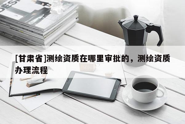 [甘肅省]測繪資質(zhì)在哪里審批的，測繪資質(zhì)辦理流程