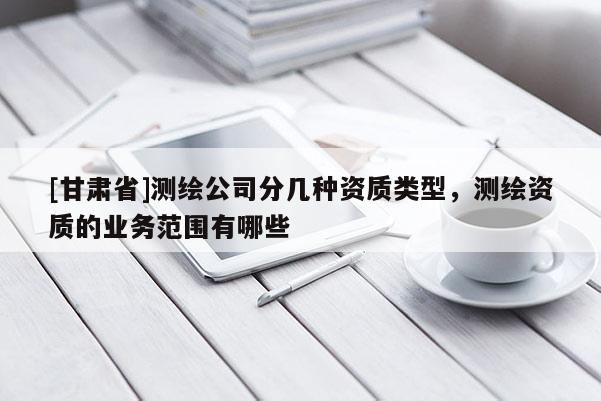 [甘肅省]測繪公司分幾種資質(zhì)類型，測繪資質(zhì)的業(yè)務(wù)范圍有哪些