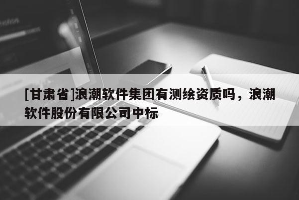 [甘肅省]浪潮軟件集團有測繪資質嗎，浪潮軟件股份有限公司中標