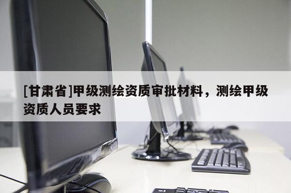 [甘肅省]甲級測繪資質審批材料，測繪甲級資質人員要求
