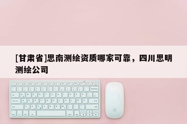 [甘肅省]思南測繪資質哪家可靠，四川思明測繪公司