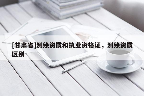 [甘肅省]測繪資質和執業資格證，測繪資質區別
