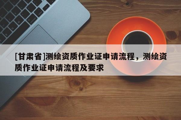[甘肅省]測繪資質作業證申請流程，測繪資質作業證申請流程及要求