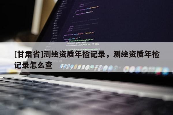 [甘肅省]測繪資質(zhì)年檢記錄，測繪資質(zhì)年檢記錄怎么查