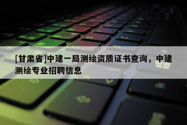 [甘肅省]中建一局測繪資質(zhì)證書查詢，中建測繪專業(yè)招聘信息