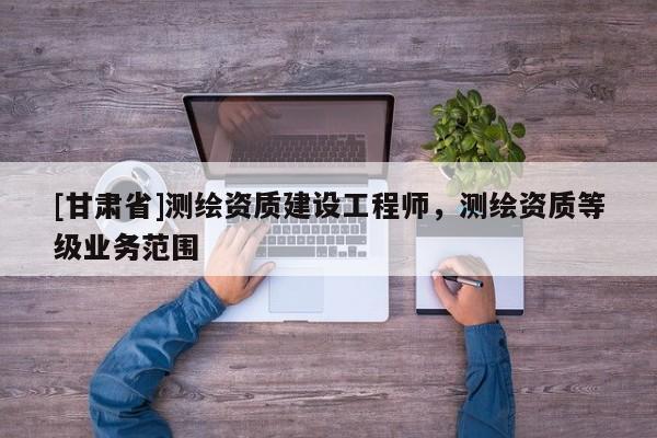 [甘肅省]測繪資質(zhì)建設(shè)工程師，測繪資質(zhì)等級業(yè)務(wù)范圍