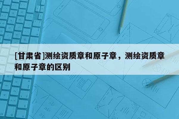 [甘肅省]測繪資質章和原子章，測繪資質章和原子章的區別