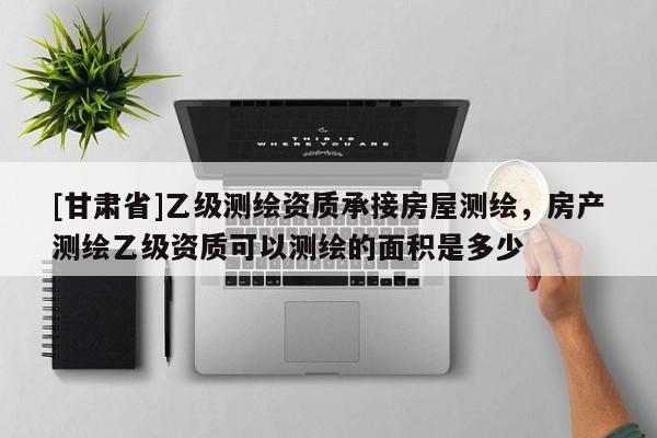 [甘肅省]乙級測繪資質承接房屋測繪，房產測繪乙級資質可以測繪的面積是多少