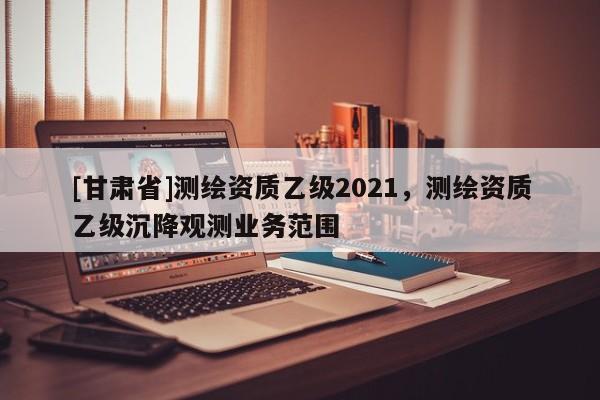 [甘肅省]測繪資質乙級2021，測繪資質乙級沉降觀測業務范圍