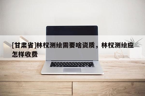 [甘肅省]林權測繪需要啥資質，林權測繪應怎樣收費