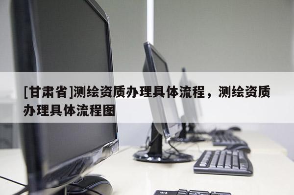 [甘肅省]測繪資質辦理具體流程，測繪資質辦理具體流程圖