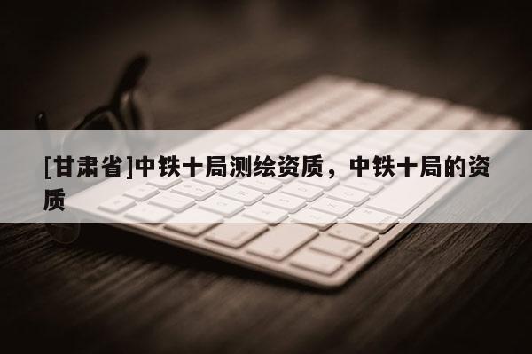 [甘肅省]中鐵十局測繪資質，中鐵十局的資質