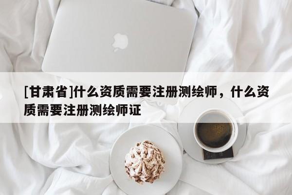 [甘肅省]什么資質需要注冊測繪師，什么資質需要注冊測繪師證