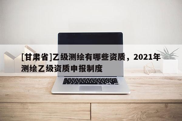 [甘肅省]乙級測繪有哪些資質，2021年測繪乙級資質申報制度