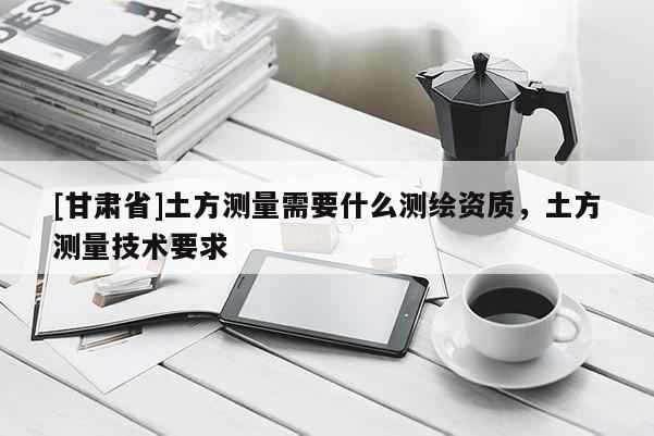 [甘肅省]土方測量需要什么測繪資質，土方測量技術要求