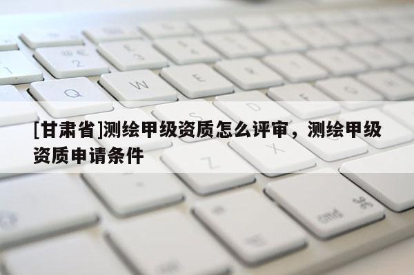 [甘肅省]測繪甲級資質怎么評審，測繪甲級資質申請條件