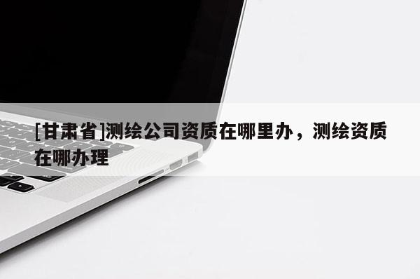 [甘肅省]測繪公司資質在哪里辦，測繪資質在哪辦理