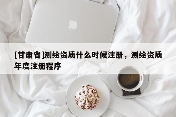 [甘肅省]測繪資質什么時候注冊，測繪資質年度注冊程序