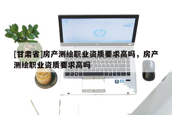 [甘肅省]房產測繪職業資質要求高嗎，房產測繪職業資質要求高嗎