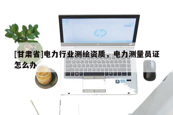 [甘肅省]電力行業(yè)測繪資質(zhì)，電力測量員證怎么辦