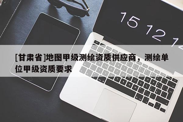 [甘肅省]地圖甲級測繪資質(zhì)供應(yīng)商，測繪單位甲級資質(zhì)要求