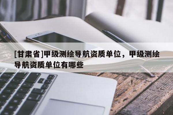 [甘肅省]甲級測繪導(dǎo)航資質(zhì)單位，甲級測繪導(dǎo)航資質(zhì)單位有哪些