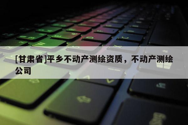 [甘肅省]平鄉不動產測繪資質，不動產測繪公司