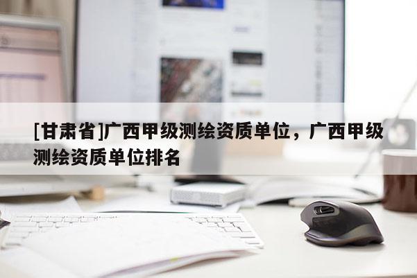 [甘肅省]廣西甲級測繪資質單位，廣西甲級測繪資質單位排名