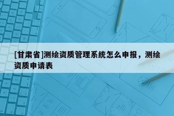 [甘肅省]測繪資質管理系統怎么申報，測繪資質申請表