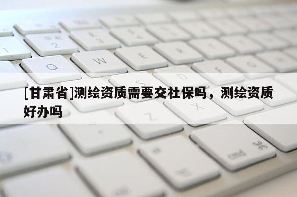 [甘肅省]測繪資質需要交社保嗎，測繪資質好辦嗎