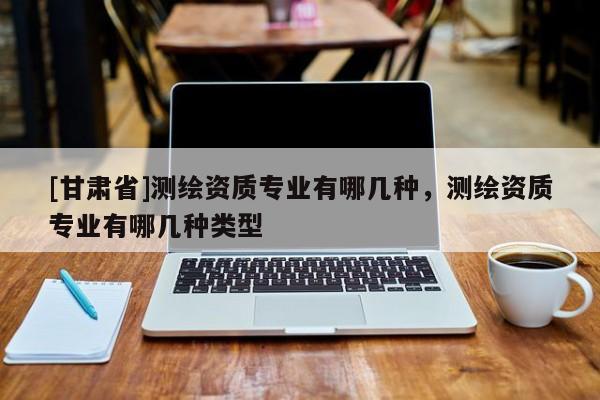 [甘肅省]測繪資質專業有哪幾種，測繪資質專業有哪幾種類型