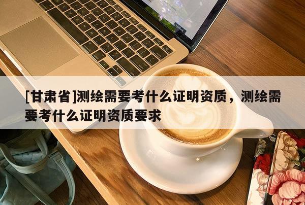 [甘肅省]測繪需要考什么證明資質，測繪需要考什么證明資質要求