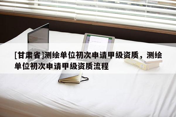 [甘肅省]測繪單位初次申請甲級資質，測繪單位初次申請甲級資質流程