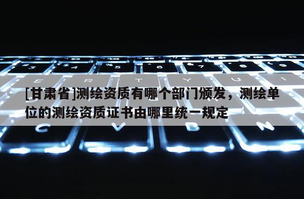 [甘肅省]測繪資質有哪個部門頒發，測繪單位的測繪資質證書由哪里統一規定