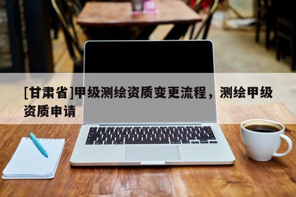 [甘肅省]甲級測繪資質變更流程，測繪甲級資質申請
