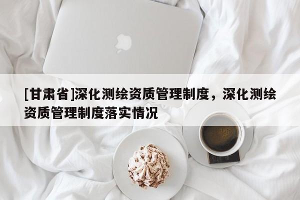 [甘肅省]深化測繪資質管理制度，深化測繪資質管理制度落實情況