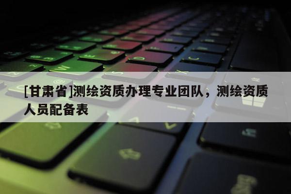 [甘肅省]測(cè)繪資質(zhì)辦理專業(yè)團(tuán)隊(duì)，測(cè)繪資質(zhì)人員配備表