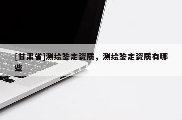 [甘肅省]測(cè)繪鑒定資質(zhì)，測(cè)繪鑒定資質(zhì)有哪些