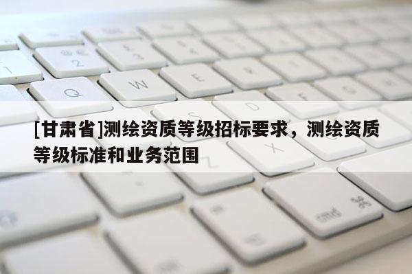 [甘肅省]測(cè)繪資質(zhì)等級(jí)招標(biāo)要求，測(cè)繪資質(zhì)等級(jí)標(biāo)準(zhǔn)和業(yè)務(wù)范圍